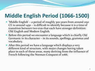 Middle English Period (1066-1500)
 ‘Middle English’ – a period of roughly 300 years from around 1150
CE to around 1450 – is difficult to identify because it is a time of
transition between two eras that each have stronger definition:
Old English and Modern English.
 Before this period we encounter a language which is chiefly Old
Germanic in its character – in its sounds, spellings, grammar and
vocabulary.
 After this period we have a language which displays a very
different kind of structure, with major changes having taken
place in each of these areas, many deriving from the influence of
French following the Norman Conquest of 1066.
4
 