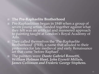  The Pre-Raphaelite Brotherhood
 Pre-Raphaelitism began in 1848 when a group of
seven young artists banded together against what
they felt was an artificial and mannered approach
to painting taught at London’s Royal Academy of
Arts.
 They called themselves the ‘Pre-Raphaelite
Brotherhood’ (PRB), a name that alluded to their
preference for late medieval and early Renaissance
art that came ‘before Raphael’.
 The painters were: Dante Gabriel Rossetti,
William Holman Hunt, John Everett Millais,
James Collinson and Frederic George Stephens.
41
 