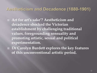  Art for art’s sake’? Aestheticism and
decadence shocked the Victorian
establishment by challenging traditional
values, foregrounding sensuality and
promoting artistic, sexual and political
experimentation.
 Dr Carolyn Burdett explores the key features
of this unconventional artistic period.
42
 