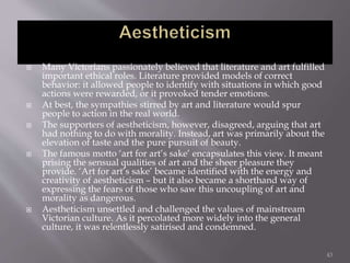  Many Victorians passionately believed that literature and art fulfilled
important ethical roles. Literature provided models of correct
behavior: it allowed people to identify with situations in which good
actions were rewarded, or it provoked tender emotions.
 At best, the sympathies stirred by art and literature would spur
people to action in the real world.
 The supporters of aestheticism, however, disagreed, arguing that art
had nothing to do with morality. Instead, art was primarily about the
elevation of taste and the pure pursuit of beauty.
 The famous motto ‘art for art’s sake’ encapsulates this view. It meant
prising the sensual qualities of art and the sheer pleasure they
provide. ‘Art for art’s sake’ became identified with the energy and
creativity of aestheticism – but it also became a shorthand way of
expressing the fears of those who saw this uncoupling of art and
morality as dangerous.
 Aestheticism unsettled and challenged the values of mainstream
Victorian culture. As it percolated more widely into the general
culture, it was relentlessly satirised and condemned.
43
 