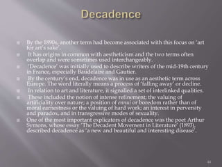  By the 1890s, another term had become associated with this focus on ‘art
for art’s sake’.
 It has origins in common with aestheticism and the two terms often
overlap and were sometimes used interchangeably.
 ‘Decadence’ was initially used to describe writers of the mid-19th century
in France, especially Baudelaire and Gautier.
 By the century’s end, decadence was in use as an aesthetic term across
Europe. The word literally means a process of ‘falling away’ or decline.
 In relation to art and literature, it signalled a set of interlinked qualities.
 These included the notion of intense refinement; the valuing of
artificiality over nature; a position of ennui or boredom rather than of
moral earnestness or the valuing of hard work; an interest in perversity
and paradox, and in transgressive modes of sexuality.
 One of the most important explicators of decadence was the poet Arthur
Symons, whose essay ‘The Decadent Movement in Literature’ (1893),
described decadence as ‘a new and beautiful and interesting disease’.
44
 