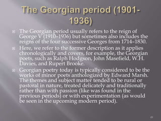  The Georgian period usually refers to the reign of
George V (1910–1936) but sometimes also includes the
reigns of the four successive Georges from 1714–1830.
 Here, we refer to the former description as it applies
chronologically and covers, for example, the Georgian
poets, such as Ralph Hodgson, John Masefield, W.H.
Davies, and Rupert Brooke.
 Georgian poetry today is typically considered to be the
works of minor poets anthologized by Edward Marsh.
The themes and subject matter tended to be rural or
pastoral in nature, treated delicately and traditionally
rather than with passion (like was found in the
previous periods) or with experimentation (as would
be seen in the upcoming modern period).
49
 