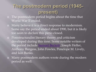  The postmodern period begins about the time that
World War II ended.
 Many believe it is a direct response to modernism.
Some say the period ended about 1990, but it is likely
too soon to declare this perio closed.
 Poststructuralist literary theory and criticism
developed during this time. Some notable writers of
the period include Samuel Beckett, Joseph Heller,
Anthony Burgess, John Fowles, Penelope M. Lively,
and Iain Banks.
 Many postmodern authors wrote during the modern
period as well.
51
 