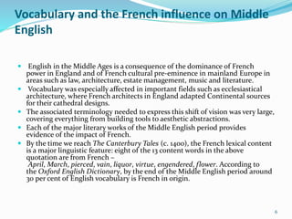 Vocabulary and the French influence on Middle
English
 English in the Middle Ages is a consequence of the dominance of French
power in England and of French cultural pre-eminence in mainland Europe in
areas such as law, architecture, estate management, music and literature.
 Vocabulary was especially affected in important fields such as ecclesiastical
architecture, where French architects in England adapted Continental sources
for their cathedral designs.
 The associated terminology needed to express this shift of vision was very large,
covering everything from building tools to aesthetic abstractions.
 Each of the major literary works of the Middle English period provides
evidence of the impact of French.
 By the time we reach The Canterbury Tales (c. 1400), the French lexical content
is a major linguistic feature: eight of the 13 content words in the above
quotation are from French –
April, March, pierced, vain, liquor, virtue, engendered, flower. According to
the Oxford English Dictionary, by the end of the Middle English period around
30 per cent of English vocabulary is French in origin.
6
 