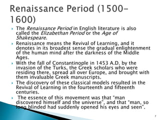  The Renaissance Period in English literature is also
called the Elizabethan Period or the Age of
Shakespeare.
 Renaissance means the Revival of Learning, and it
denotes in its broadest sense the gradual enlightenment
of the human mind after the darkness of the Middle
Ages.
 With the fall of Constantinople in 1453 A.D. by the
invasion of the Turks, the Greek scholars who were
residing there, spread all over Europe, and brought with
them invaluable Greek manuscripts.
 The discovery of these classical models resulted in the
Revival of Learning in the fourteenth and fifteenth
centuries.
 The essence of this movement was that “man
discovered himself and the universe”, and that “man, so
long blinded had suddenly opened his eyes and seen”.
7
 