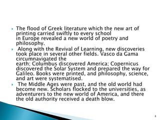  The flood of Greek literature which the new art of
printing carried swiftly to every school
in Europe revealed a new world of poetry and
philosophy.
 Along with the Revival of Learning, new discoveries
took place in several other fields. Vasco da Gama
circumnavigated the
earth; Columbus discovered America; Copernicus
discovered the Solar System and prepared the way for
Galileo. Books were printed, and philosophy, science,
and art were systematised.
 The Middle Ages were past, and the old world had
become new. Scholars flocked to the universities, as
adventurers to the new world of America, and there
the old authority received a death blow.
8
 