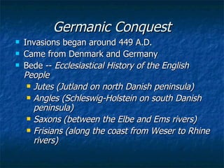 Germanic Conquest Invasions began around 449 A.D. Came from Denmark and Germany Bede --  Ecclesiastical History of the English People Jutes (Jutland on north Danish peninsula) Angles (Schleswig-Holstein on south Danish peninsula) Saxons (between the Elbe and Ems rivers) Frisians (along the coast from Weser to Rhine rivers) 