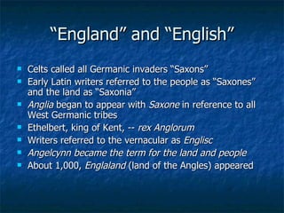 “ England” and “English” Celts called all Germanic invaders “Saxons” Early Latin writers referred to the people as “Saxones” and the land as “Saxonia” Anglia  began to appear with  Saxone  in reference to all West Germanic tribes Ethelbert, king of Kent, --  rex Anglorum Writers referred to the vernacular as  Englisc Angelcynn became the term for the land and people About 1,000,  Englaland  (land of the Angles) appeared 