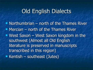 Old English Dialects Northumbrian – north of the Thames River Mercian – north of the Thames River West Saxon – West Saxon kingdom in the southwest (Almost all Old English literature is preserved in manuscripts transcribed in this region) Kentish – southeast (Jutes) 