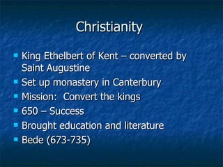 Christianity  King Ethelbert of Kent – converted by Saint Augustine Set up monastery in Canterbury  Mission:  Convert the kings 650 – Success Brought education and literature Bede (673-735) 