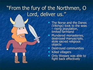 “ From the fury of the Northmen, O Lord, deliver us.” The Norse and the Danes (Vikings) took to the seas – rising population, limited farmland Plundered monasteries, destroyed manuscripts, stole sacred religious objects Destroyed communities Killed villagers Only Wessex was able to fight back effectively 