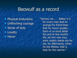 Beowulf as a record Physical endurance Unflinching courage Sense of duty Loyalty Honor “ Sorrow not . . . Better is it for every man that he avenge his friend than that he mourn greatly.  Each of us must abide the end of this world’s life; let him who may, work mighty deeds ere he die, for afterwards, when he lies lifeless, that is best for the warrior.” 