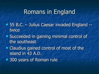 Romans in England 55 B.C. – Julius Caesar invaded England -- twice Succeeded in gaining minimal control of the southeast Claudius gained control of most of the island in 43 A.D. 300 years of Roman rule 