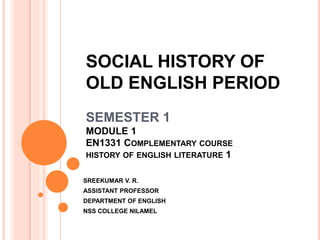 SOCIAL HISTORY OF
OLD ENGLISH PERIOD
SEMESTER 1
MODULE 1
EN1331 COMPLEMENTARY COURSE
HISTORY OF ENGLISH LITERATURE 1
SREEKUMAR V. R.
ASSISTANT PROFESSOR
DEPARTMENT OF ENGLISH
NSS COLLEGE NILAMEL
 