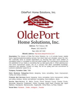 OldePort Home Solutions, Inc.
Address: Port Tobacco, MD
Phone: (301) 609-8770
Fax: (509) 357-1545
Website address: http://www.oldeporthomes.com/
Description: The mission of Olde Port Home Solutions, Inc. is to provide honest, reliable
home repair/renovation/remodeling services that stand head and shoulders above the rest.
We continually strive to exceed expectations by ensuring that each home addition or
remodeling project is completed on time and within budget. Our commitment to assuring the
full satisfaction of our clients is something that we take great pride in. When planning your
next home improvement project, rely on a company that offers unparalleled knowledge,
experience and expertise. Contact us today. We let our quality work and commitment to
customer satisfaction speak for us.
Company Formation Date: 1996
Extra Business Categories: Interior designing, home remodeling, home improvement,
roofing and siding, windows.
Products And Services: Interior designing, home remodeling, home improvement, roofing
and siding, windows, kitchen and bathroom remodeling, home additions, decks.
Service Area: Maryland, St. Mary's County, Prince George's County, Charles County,
Bennsville, Nanjemoy, Cheltenham, Clinton, Accokeek, Indian Head, Charlotte Hall, Upper
Marlboro, Brandywine, Mechanicsville, Hughesville, White Plains, La Plata, Waldorf.
Social Sites: Facebook , Twitter , Instagram , Youtube
 