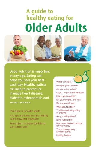 This guide is for older adults.
Find tips and ideas to make healthy
eating easy and enjoyable!
Remember, it is never too late to
start eating well!
What’s inside:
Is weight gain a concern?
Are you losing weight?
Oops... I forgot to eat breakfast.
How is your appetite ?
Eat your veggies... and fruit!
Bone up on calcium!
What about protein?
Troubles swallowing, biting
or chewing?
Are you eating alone?
Drink water often!
How to get the best nutrition
for your money.
Tips to make grocery
shopping easier.
Healthy Recipes.
Older Adults
A guide to
healthy eating for
Good nutrition is important
at any age. Eating well
helps you feel your best
each day. Healthy eating
will help to prevent or
manage heart disease,
diabetes, osteoporosis and
some cancers.
 