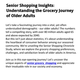 Let's take a fascinating journey into a vital, yet often
understudied demographic - our older adults! The numbers
tell a compelling story, with over 80 million adults aged 65
and above expected by 2040.
But this isn't just about statistics; it's about understanding
the heartbeat of consumer behavior among our seasoned
community. We're unveiling the Senior Shopping Chronicle
Study, where we explore the grocery shopping preferences,
challenges, and satisfaction levels of older adults in America.
Join us in this eye-opening journey! Let's uncover the
unique aspects of senior grocery shopping and appreciate
their invaluable role in our society and economy.
𝗦𝗲𝗻𝗶𝗼𝗿 𝗦𝗵𝗼𝗽𝗽𝗶𝗻𝗴 𝗜𝗻𝘀𝗶𝗴𝗵𝘁𝘀:
𝗨𝗻𝗱𝗲𝗿𝘀𝘁𝗮𝗻𝗱𝗶𝗻𝗴 𝘁𝗵𝗲 𝗚𝗿𝗼𝗰𝗲𝗿𝘆 𝗝𝗼𝘂𝗿𝗻𝗲𝘆
𝗼𝗳 𝗢𝗹𝗱𝗲𝗿 𝗔𝗱𝘂𝗹𝘁𝘀
 
