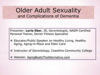 Older Adult Sexuality
     and Complications of Dementia


Presenter: Lorie Eber, JD, Gerontologist, NASM Certified
Personal Trainer, Senior Fitness Specialist

 Educator/Public Speaker on Healthy Living, Healthy
  Aging, Aging-in-Place and Elder Care

 Instructor of Gerontology, Coastline Community College

 Website: AgingBeatsTheAlternative.com
 