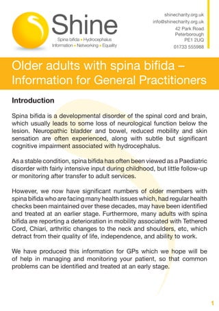 1
Older adults with spina bifida –
Information for General Practitioners
shinecharity.org.uk
info@shinecharity.org.uk
42 Park Road
Peterborough
PE1 2UQ
01733 555988
Introduction
Spina bifida is a developmental disorder of the spinal cord and brain,
which usually leads to some loss of neurological function below the
lesion. Neuropathic bladder and bowel, reduced mobility and skin
sensation are often experienced, along with subtle but significant
cognitive impairment associated with hydrocephalus.
As a stable condition, spina bifida has often been viewed as a Paediatric
disorder with fairly intensive input during childhood, but little follow-up
or monitoring after transfer to adult services.
However, we now have significant numbers of older members with
spina bifida who are facing many health issues which, had regular health
checks been maintained over these decades, may have been identified
and treated at an earlier stage. Furthermore, many adults with spina
bifida are reporting a deterioration in mobility associated with Tethered
Cord, Chiari, arthritic changes to the neck and shoulders, etc, which
detract from their quality of life, independence, and ability to work.
We have produced this information for GPs which we hope will be
of help in managing and monitoring your patient, so that common
problems can be identified and treated at an early stage.
 