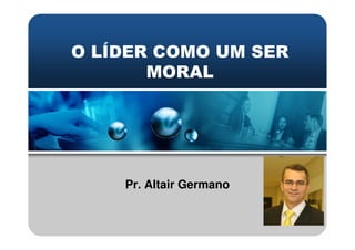 O LÍDER COMO UM SER
MORAL
Pr. Altair Germano
 
