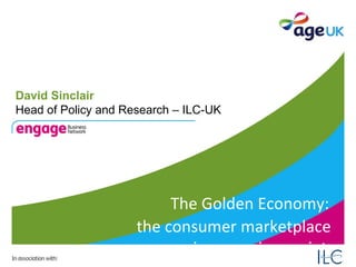 The Golden Economy:   the consumer marketplace  in an ageing society David Sinclair Head of Policy and Research – ILC-UK 