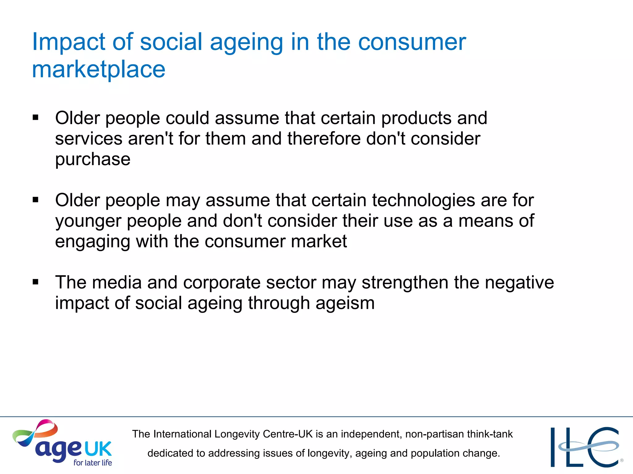 Impact of social ageing in the consumer marketplace Older people could assume that certain products and services aren't for them and therefore don't consider purchase Older people may assume that certain technologies are for younger people and don't consider their use as a means of engaging with the consumer market The media and corporate sector may strengthen the negative impact of social ageing through ageism  
