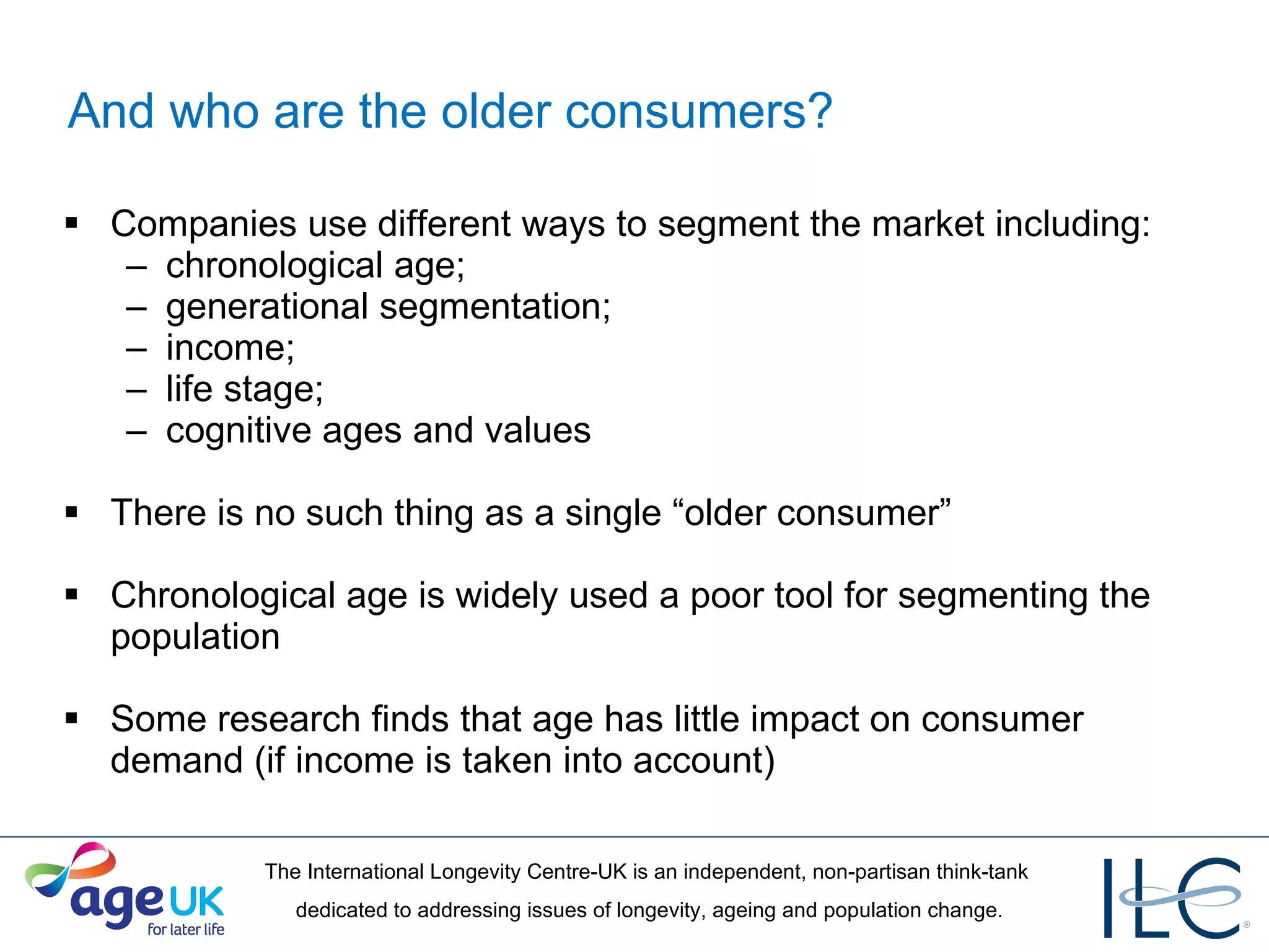 And who are the older consumers? Companies use different ways to segment the market including:  chronological age;  generational segmentation;  income;  life stage;  cognitive ages and values There is no such thing as a single “older consumer” Chronological age is widely used a poor tool for segmenting the population Some research finds that age has little impact on consumer demand (if income is taken into account) 