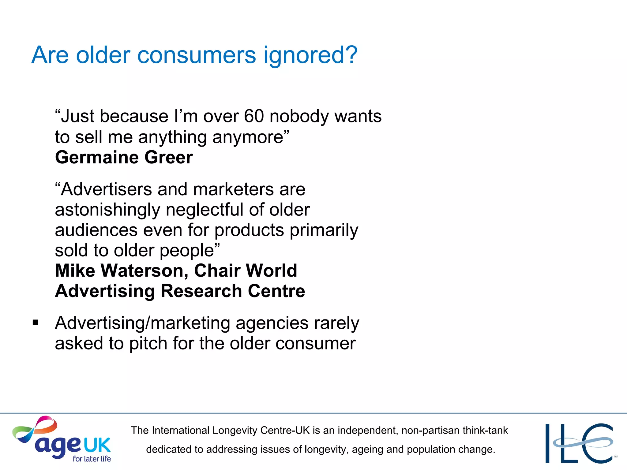 Are older consumers ignored? “ Just because I’m over 60 nobody wants to sell me anything anymore”  Germaine Greer  “ Advertisers and marketers are astonishingly neglectful of older  audiences even for products primarily  sold to older people”  Mike Waterson, Chair World Advertising Research Centre Advertising/marketing agencies rarely asked to pitch for the older consumer 