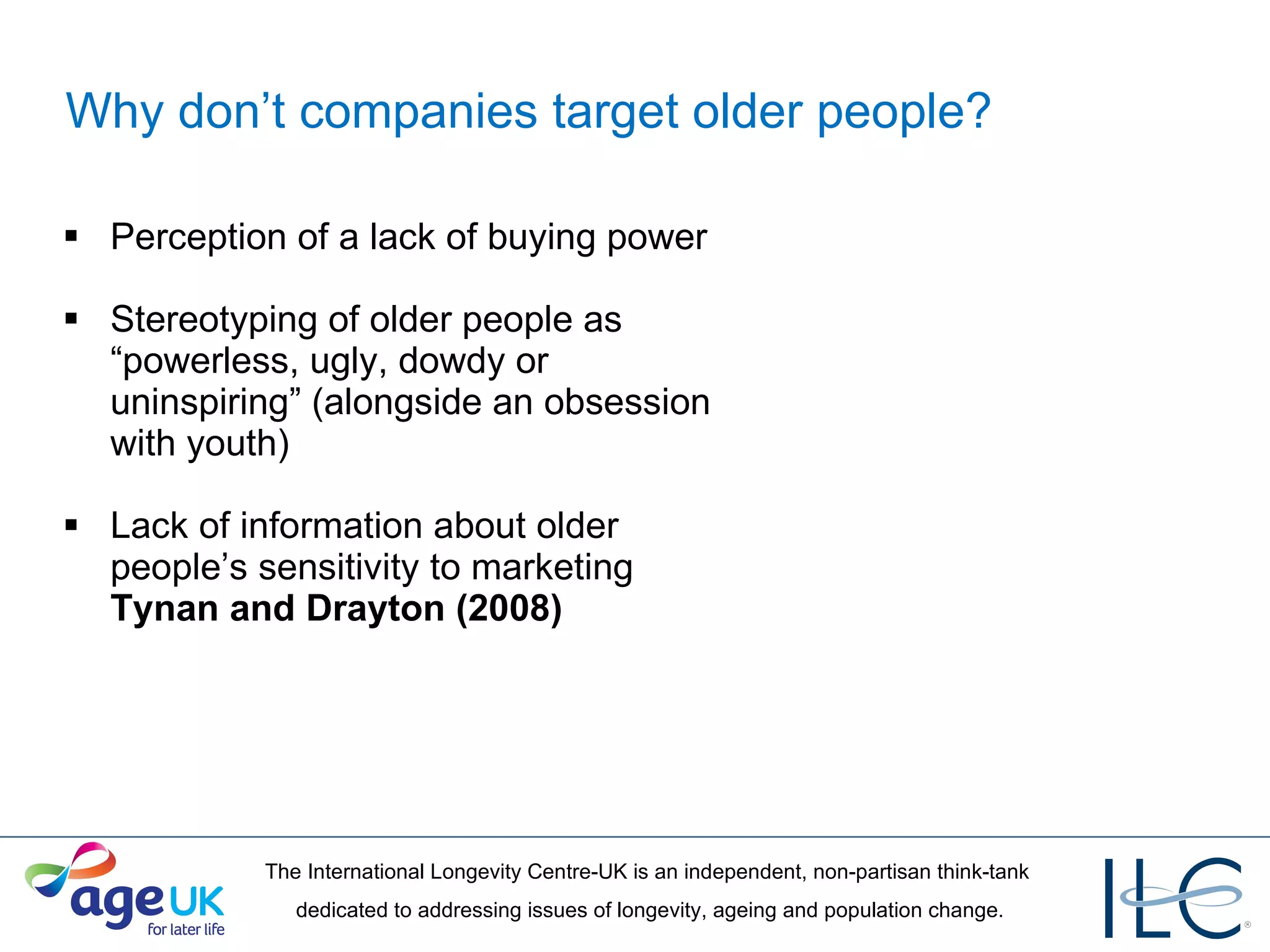 Why don’t companies target older people? Perception of a lack of buying power Stereotyping of older people as “powerless, ugly, dowdy or uninspiring” (alongside an obsession with youth) Lack of information about older people’s sensitivity to marketing  Tynan and Drayton (2008) 