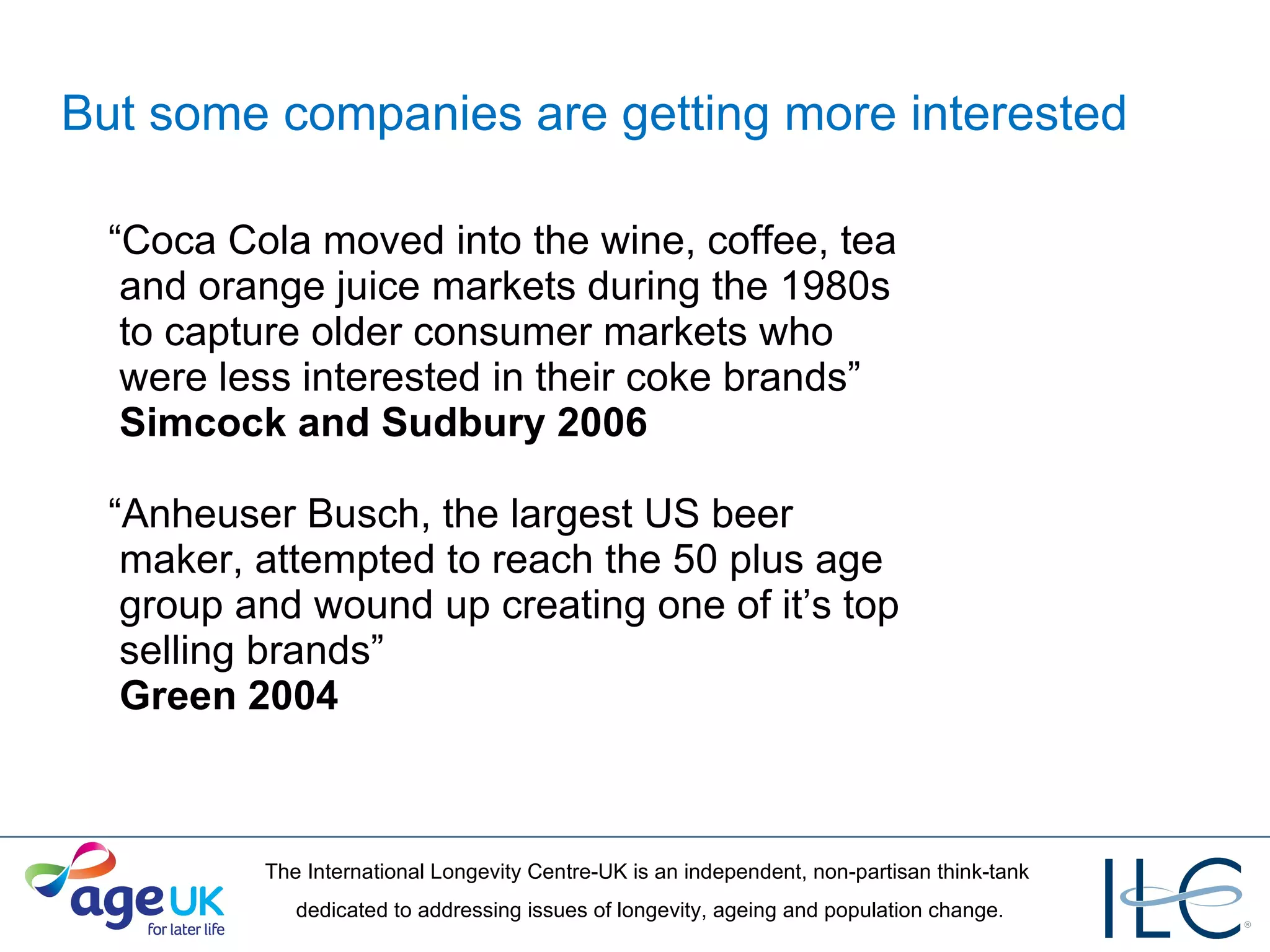 But some companies are getting more interested “ Coca Cola moved into the wine, coffee, tea   and orange juice markets during the 1980s   to capture older consumer markets who   were less interested in their coke brands”    Simcock and Sudbury 2006 “ Anheuser Busch, the largest US beer   maker, attempted to reach the 50 plus age   group and wound up creating one of it’s top   selling brands”    Green 2004 