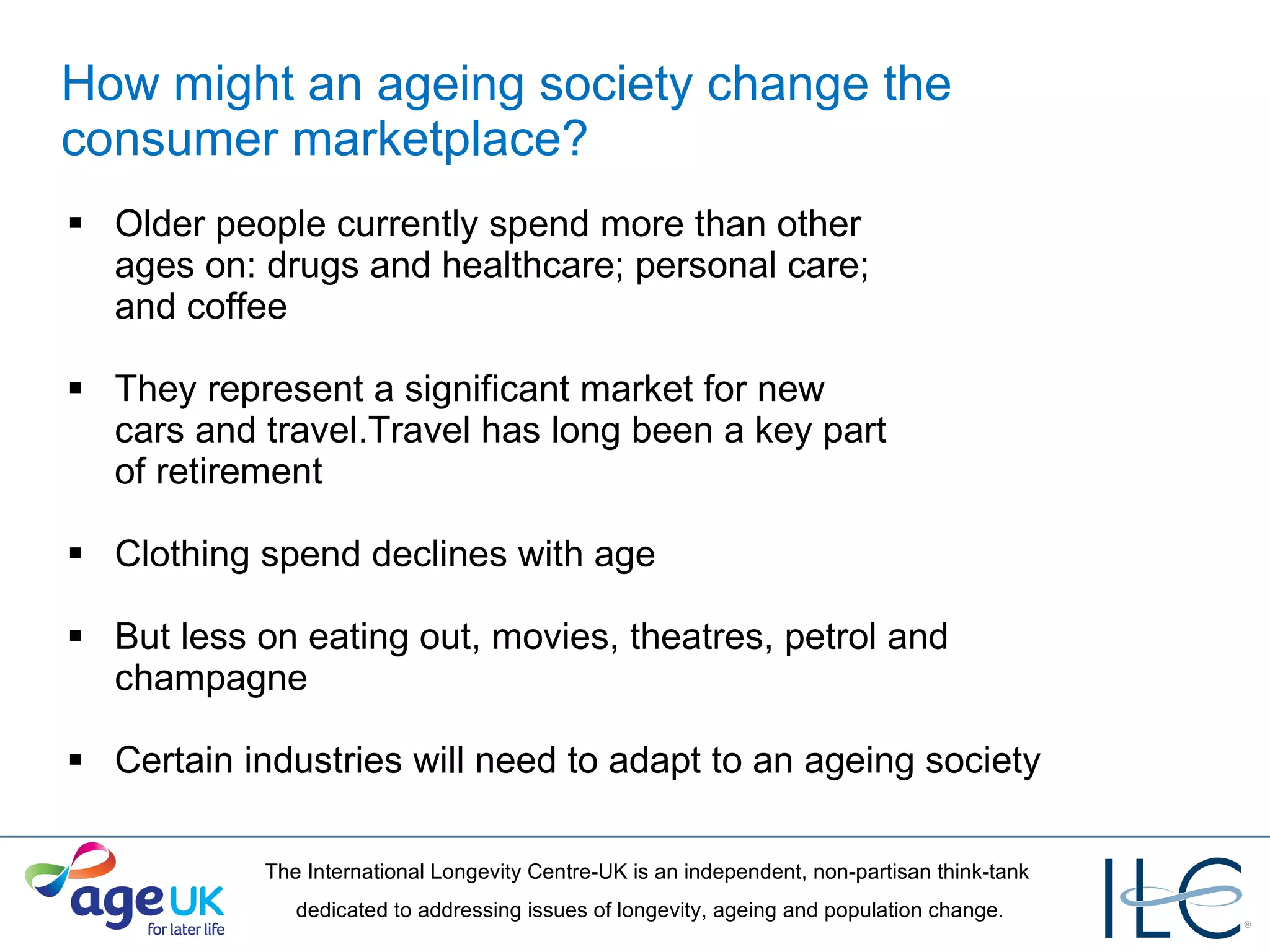 How might an ageing society change the consumer marketplace? Older people currently spend more than other  ages on: drugs and healthcare; personal care;  and coffee They represent a significant market for new  cars and travel.Travel has long been a key part  of retirement Clothing spend declines with age But less on eating out, movies, theatres, petrol and champagne Certain industries will need to adapt to an ageing society 