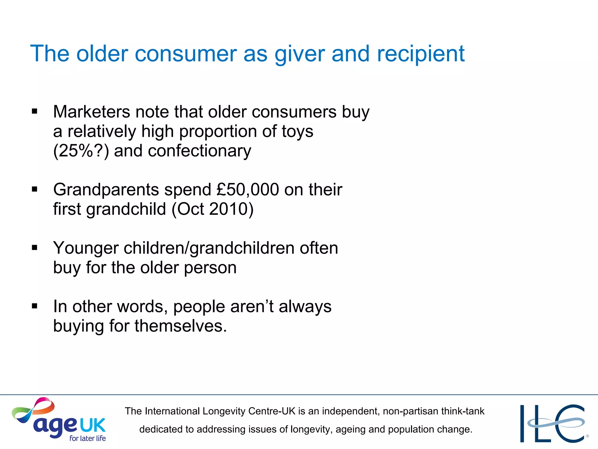 The older consumer as giver and recipient Marketers note that older consumers buy a relatively high proportion of toys (25%?) and confectionary Grandparents spend £50,000 on their first grandchild (Oct 2010) Younger children/grandchildren often buy for the older person In other words, people aren’t always buying for themselves. 
