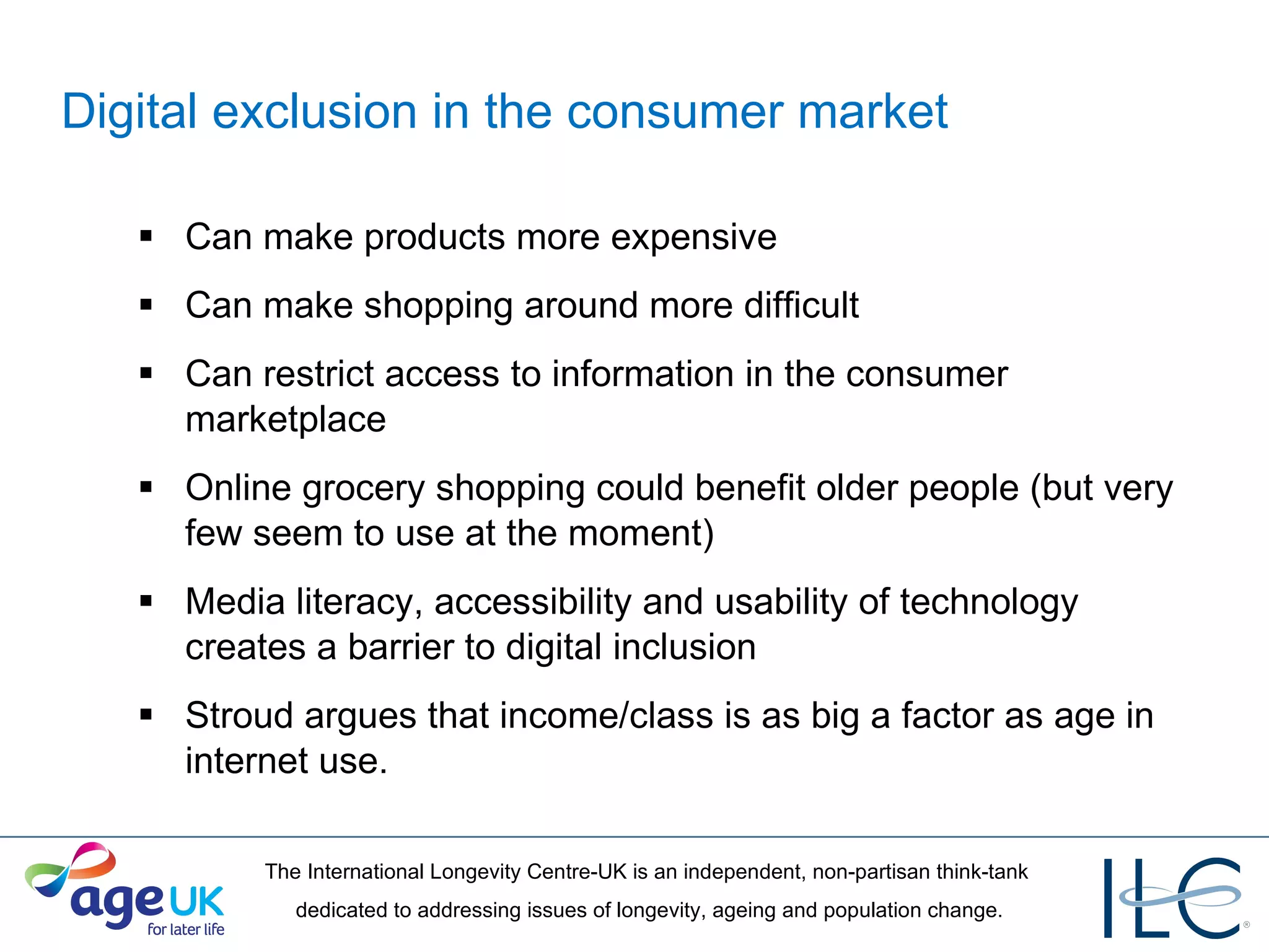 Digital exclusion in the consumer market   Can make products more expensive Can make shopping around more difficult Can restrict access to information in the consumer marketplace Online grocery shopping could benefit older people (but very few seem to use at the moment) Media literacy, accessibility and usability of technology creates a barrier to digital inclusion Stroud argues that income/class is as big a factor as age in internet use. 