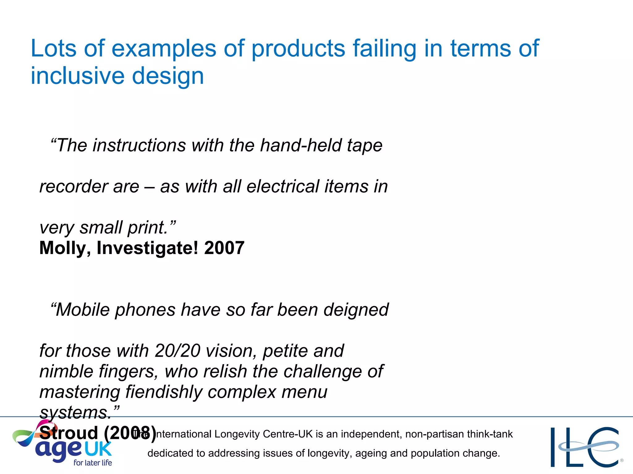 Lots of examples of products failing in terms of inclusive design “ The instructions with the hand-held tape   recorder are – as with all electrical items in   very small print.”    Molly, Investigate! 2007 “ Mobile phones have so far been deigned   for those with 20/20 vision, petite and   nimble fingers, who relish the challenge of   mastering fiendishly complex menu   systems.”    Stroud (2008) 