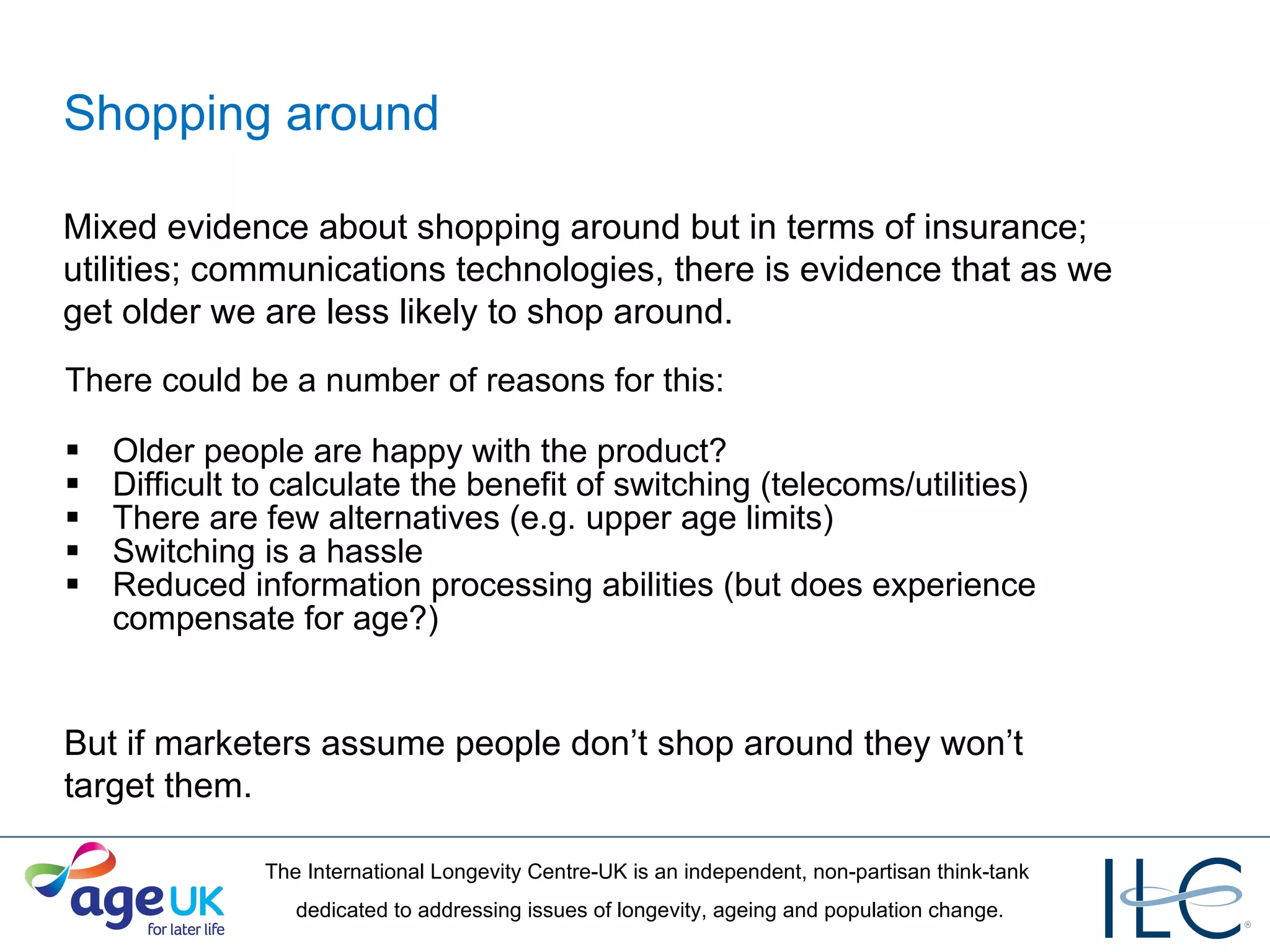 Shopping around There could be a number of reasons for this: Older people are happy with the product? Difficult to calculate the benefit of switching (telecoms/utilities) There are few alternatives (e.g. upper age limits) Switching is a hassle Reduced information processing abilities (but does experience compensate for age?) Mixed evidence about shopping around but in terms of insurance; utilities; communications technologies, there is evidence that as we get older we are less likely to shop around. But if marketers assume people don’t shop around they won’t target them. 