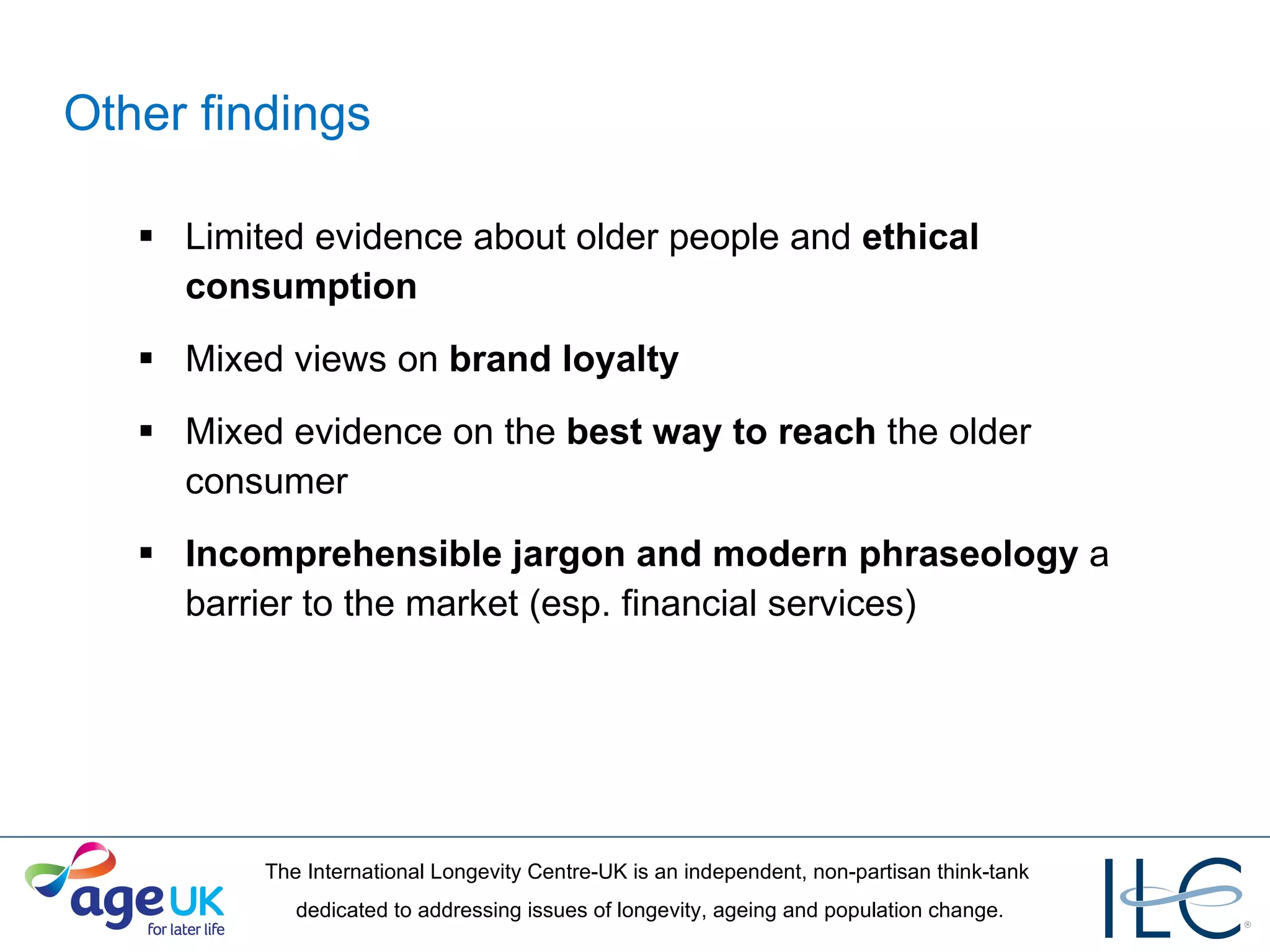 Other findings Limited evidence about older people and  ethical consumption Mixed views on  brand loyalty  Mixed evidence on the  best way to reach  the older consumer Incomprehensible jargon and modern phraseology  a barrier to the market (esp. financial services) 