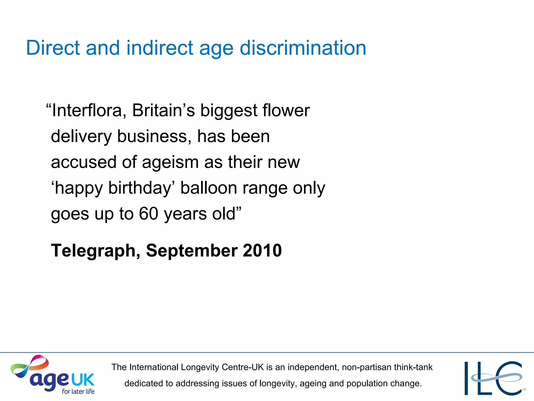 Direct and indirect age discrimination “ Interflora, Britain’s biggest flower   delivery business, has been   accused of ageism as their new   ‘happy birthday’ balloon range only   goes up to 60 years old”  Telegraph, September 2010 