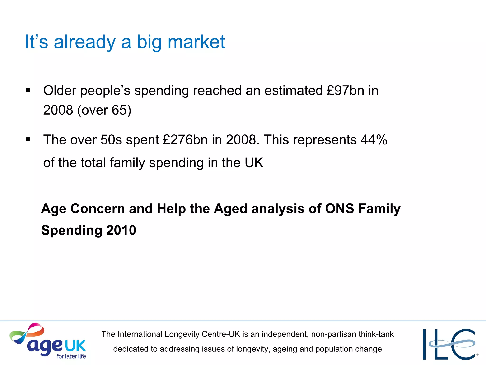 It’s already a big market Older people’s spending reached an estimated £97bn in  2008 (over 65) The over 50s spent £276bn in 2008 . This represents 44%  of the total family spending in the UK   Age Concern and Help the Aged analysis of ONS Family Spending 2010 