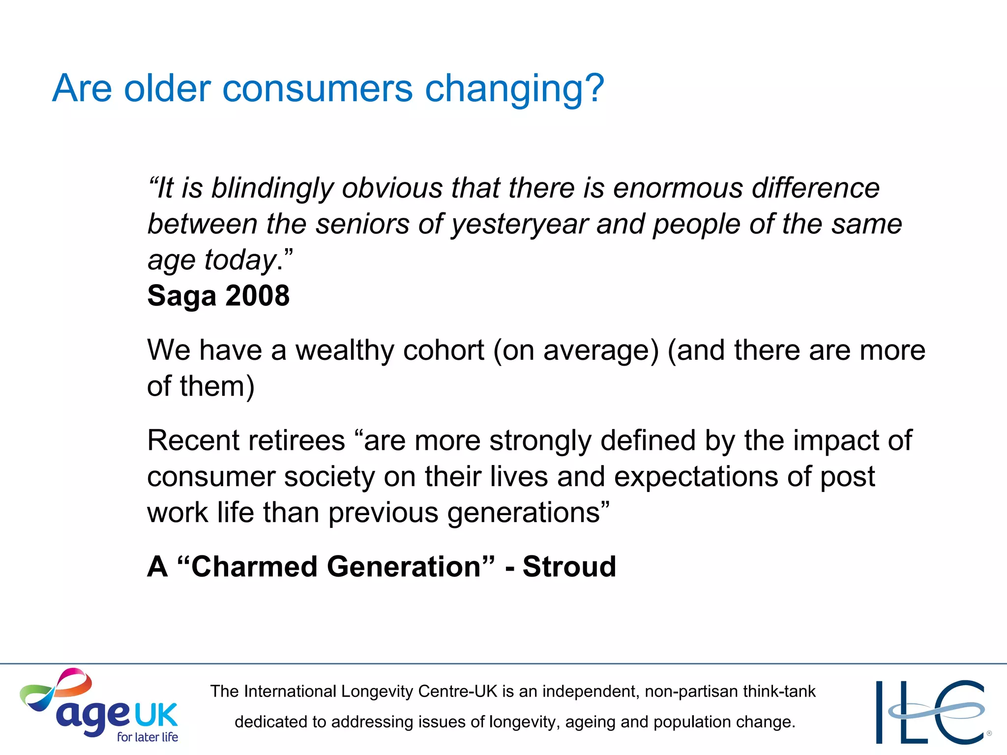 Are older consumers changing? “ It is blindingly obvious that there is enormous difference between the seniors of yesteryear and people of the same age today .”  Saga 2008 We have a wealthy cohort (on average) (and there are more of them) Recent retirees “are more strongly defined by the impact of consumer society on their lives and expectations of post work life than previous generations” A “Charmed Generation” - Stroud 