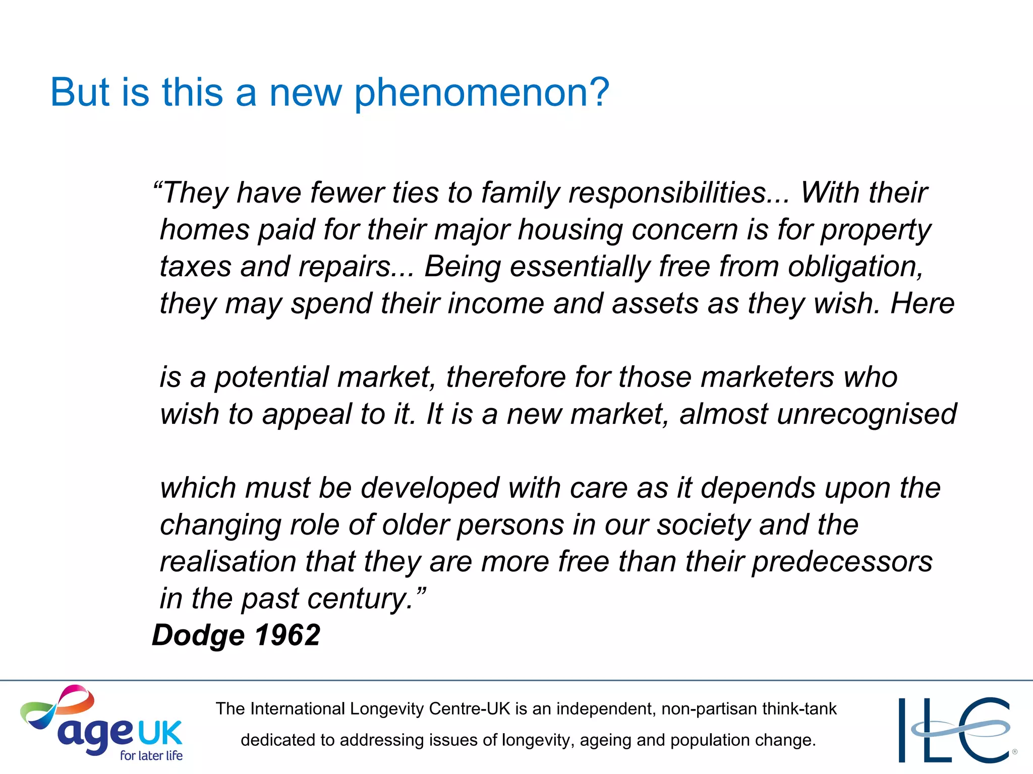 But is this a new phenomenon? “ They have fewer ties to family responsibilities... With their   homes paid for their major housing concern is for property   taxes and repairs... Being essentially free from obligation,   they may spend their income and assets as they wish. Here   is a potential market, therefore for those marketers who   wish to appeal to it. It is a new market, almost unrecognised   which must be developed with care as it depends upon the   changing role of older persons in our society and the   realisation that they are more free than their predecessors   in the past century.”  Dodge 1962 