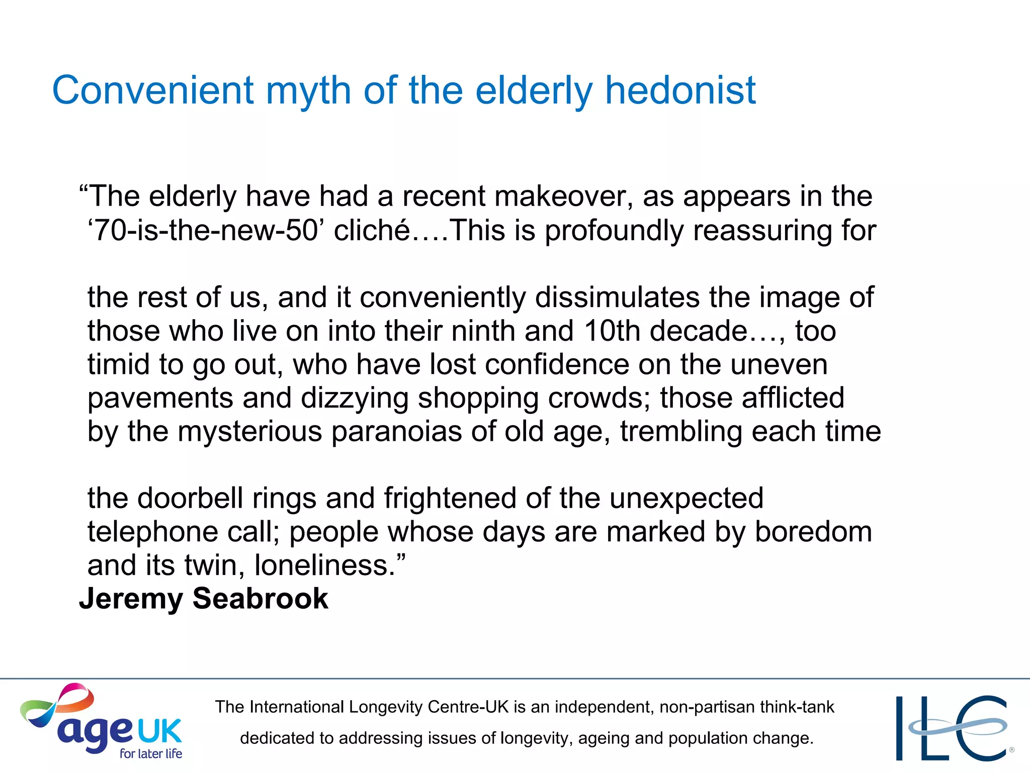 Convenient myth of the elderly hedonist “ The elderly have had a recent makeover, as appears in the   ‘70-is-the-new-50’ cliché….This is profoundly reassuring for   the rest of us, and it conveniently dissimulates the image of   those who live on into their ninth and 10th decade…, too   timid to go out, who have lost confidence on the uneven   pavements and dizzying shopping crowds; those afflicted   by the mysterious paranoias of old age, trembling each time   the doorbell rings and frightened of the unexpected   telephone call; people whose days are marked by boredom   and its twin, loneliness.” Jeremy Seabrook 