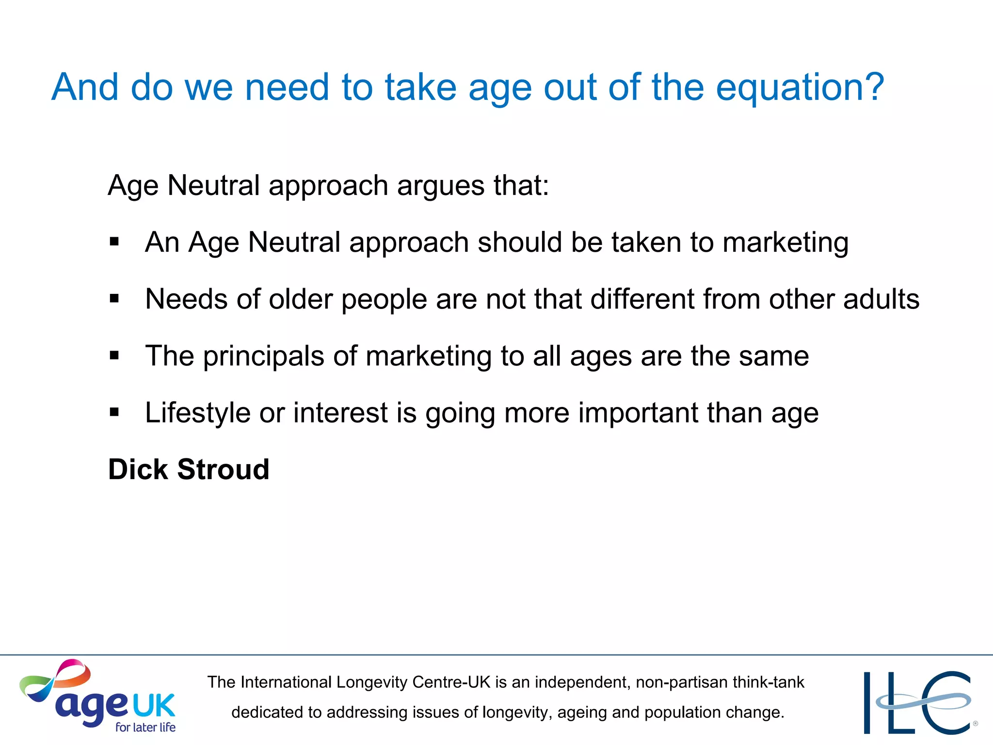 And do we need to take age out of the equation? Age Neutral approach argues that:  An Age Neutral approach should be taken to marketing Needs of older people are not that different from other adults The principals of marketing to all ages are the same Lifestyle or interest is going more important than age Dick Stroud  