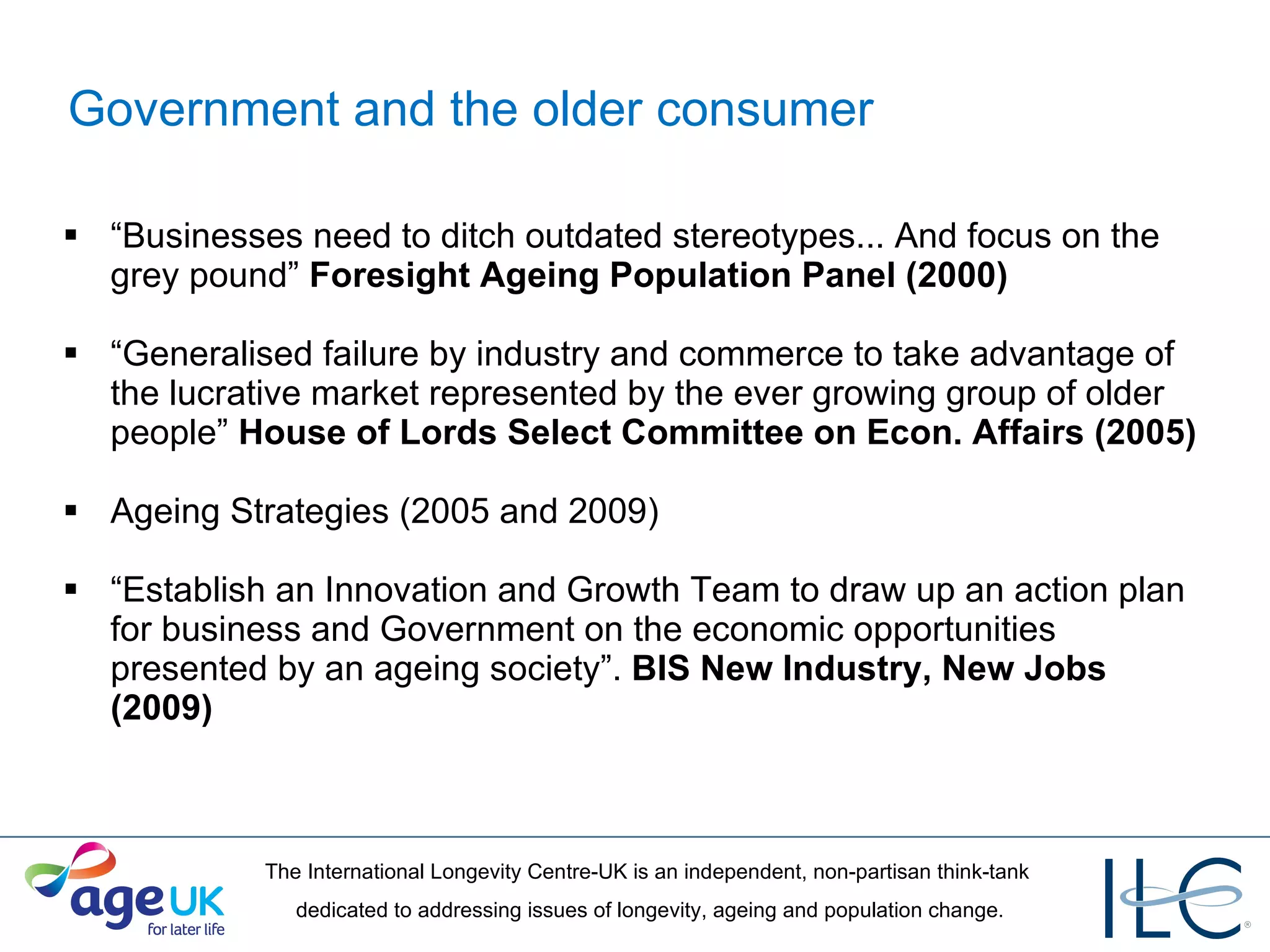 Government and the older consumer “ Businesses need to ditch outdated stereotypes... And focus on the grey pound”  Foresight Ageing Population Panel (2000) “ Generalised failure by industry and commerce to take advantage of the lucrative market represented by the ever growing group of older people”  House of Lords Select Committee on Econ. Affairs (2005) Ageing Strategies (2005 and 2009) “ Establish an Innovation and Growth Team to draw up an action plan for business and Government on the economic opportunities presented by an ageing society”.  BIS New Industry, New Jobs (2009) 