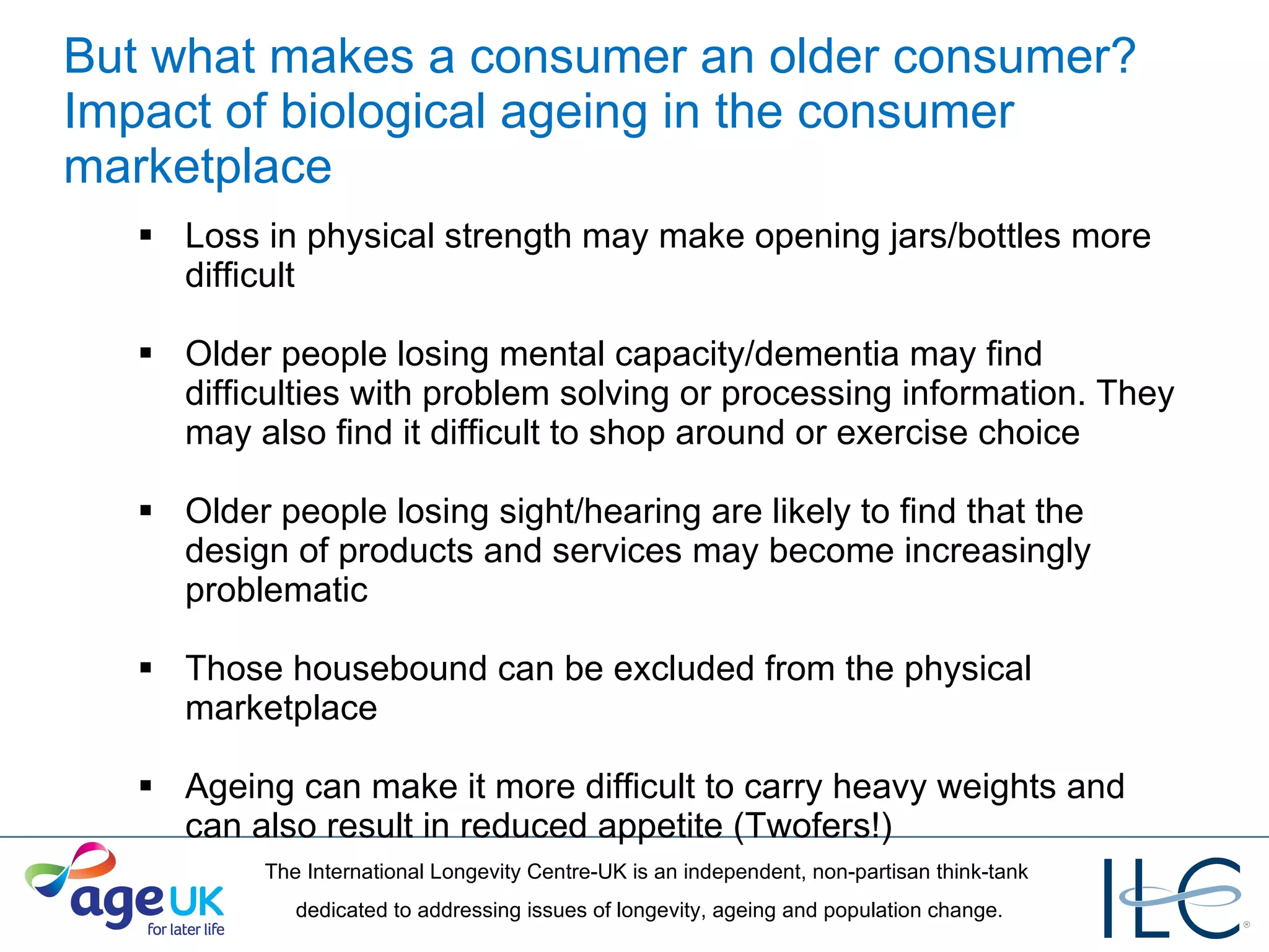 But what makes a consumer an older consumer? Impact of biological ageing in the consumer marketplace Loss in physical strength may make opening jars/bottles more difficult Older people losing mental capacity/dementia may find difficulties with problem solving or processing information. They may also find it difficult to shop around or exercise choice Older people losing sight/hearing are likely to find that the design of products and services may become increasingly problematic Those housebound can be excluded from the physical marketplace Ageing can make it more difficult to carry heavy weights and can also result in reduced appetite (Twofers!) 
