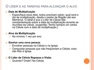 O LÍDER E AS TAREFAS PARA ALCANÇAR O ALVO


Data de Multiplicação
 Especifique essa data, todos precisam saber; qual será o
dia da multiplicação, desde o pastor de Região até aos
Membros. O ideal é que o Líder de Célula fale
constantemente sobre a data da multiplicação durante as
reuniões da Célula. (sugestão: Tenha sempre um cartaz
na Célula com a data da multiplicação.)



Alvo da Multiplicação
 No mínimo 1 vez por ano



Ganhar uma nova pessoa
 Envolver pessoas na Célula e na Igreja.
 Conquistar pessoas que não freqüentam a Célula; mais
são fiéis à Igreja.



O Líder de Célula Repassa a Visão.
 Quando? Onde? Na Célula.

 