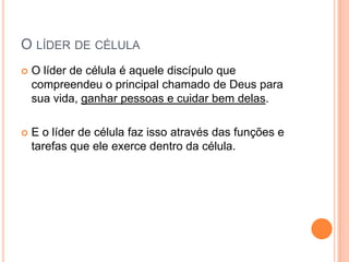 O LÍDER DE CÉLULA


O líder de célula é aquele discípulo que
compreendeu o principal chamado de Deus para
sua vida, ganhar pessoas e cuidar bem delas.



E o líder de célula faz isso através das funções e
tarefas que ele exerce dentro da célula.

 