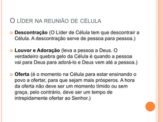 O LÍDER NA REUNIÃO DE CÉLULA


Descontração (O Líder de Célula tem que descontrair a
Célula. A descontração serve de pessoa para pessoa.)



Louvor e Adoração (leva a pessoa a Deus. O
verdadeiro quebra gelo da Célula é quando a pessoa
vai para Deus para adorá-lo e Deus vem até a pessoa.)



Oferta (é o momento na Célula para estar ensinando o
povo a ofertar, para que sejam mais prósperos. A hora
da oferta não deve ser um momento tímido ou sem
graça, pelo contrário, deve ser um tempo de
intrepidamente ofertar ao Senhor.)

 
