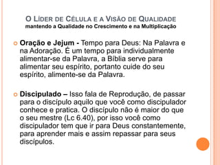 O LÍDER DE CÉLULA E A VISÃO DE QUALIDADE
mantendo a Qualidade no Crescimento e na Multiplicação


Oração e Jejum - Tempo para Deus: Na Palavra e
na Adoração. É um tempo para individualmente
alimentar-se da Palavra, a Bíblia serve para
alimentar seu espírito, portanto cuide do seu
espírito, alimente-se da Palavra.



Discipulado – Isso fala de Reprodução, de passar
para o discípulo aquilo que você como discipulador
conhece e pratica. O discípulo não é maior do que
o seu mestre (Lc 6.40), por isso você como
discipulador tem que ir para Deus constantemente,
para aprender mais e assim repassar para seus
discípulos.

 