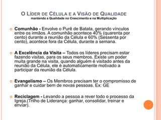 O LÍDER DE CÉLULA E A VISÃO DE QUALIDADE
mantendo a Qualidade no Crescimento e na Multiplicação


Comunhão - Envolve o Purê de Batata, gerando vínculos
entre os irmãos. A comunhão acontece 40% (quarenta por
cento) durante a reunião da Célula e 60% (Sessenta por
cento), acontece fora da Célula, durante a semana.



A Excelência da Visita – Todos os líderes precisam estar
fazendo visitas, para os seus membros. Existe um poder
muita grande na visita, quando alguém é visitado antes da
reunião da Célula, ele é automaticamente motivado a
participar da reunião da Célula.



Evangelismo – Os Membros precisam ter o compromisso de
ganhar e cuidar bem de novas pessoas. Ex: GE



Reciclagem - Levando a pessoa a rever todo o processo da
Igreja.(Trilho de Liderança: ganhar, consolidar, treinar e
enviar).

 