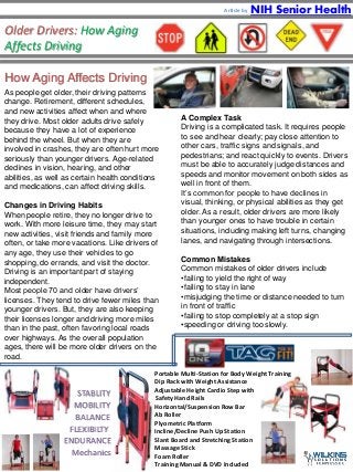 Older Drivers: How Aging 
Affects Driving 
How Aging Affects Driving 
As people get older, their driving patterns 
change. Retirement, different schedules, 
and new activities affect when and where 
they drive. Most older adults drive safely 
because they have a lot of experience 
behind the wheel. But when they are 
involved in crashes, they are often hurt more 
seriously than younger drivers. Age-related 
declines in vision, hearing, and other 
abilities, as well as certain health conditions 
and medications, can affect driving skills. 
Changes in Driving Habits 
When people retire, they no longer drive to 
work. With more leisure time, they may start 
new activities, visit friends and family more 
often, or take more vacations. Like drivers of 
any age, they use their vehicles to go 
shopping, do errands, and visit the doctor. 
Driving is an important part of staying 
independent. 
Most people 70 and older have drivers’ 
licenses. They tend to drive fewer miles than 
younger drivers. But, they are also keeping 
their licenses longer and driving more miles 
than in the past, often favoring local roads 
over highways. As the overall population 
ages, there will be more older drivers on the 
road. 
NIH Senior Health 
A Complex Task 
Driving is a complicated task. It requires people 
to see and hear clearly; pay close attention to 
other cars, traffic signs and signals, and 
pedestrians; and react quickly to events. Drivers 
must be able to accurately judge distances and 
speeds and monitor movement on both sides as 
well in front of them. 
It’s common for people to have declines in 
visual, thinking, or physical abilities as they get 
older. As a result, older drivers are more likely 
than younger ones to have trouble in certain 
situations, including making left turns, changing 
lanes, and navigating through intersections. 
Common Mistakes 
Common mistakes of older drivers include 
•failing to yield the right of way 
•failing to stay in lane 
•misjudging the time or distance needed to turn 
in front of traffic 
•failing to stop completely at a stop sign 
•speeding or driving too slowly. 
• Portable Multi-Station for Body Weight Training 
• Dip Rack with Weight Assistance 
• Adjustable Height Cardio Step with 
Safety Hand Rails 
• Horizontal/Suspension Row Bar 
• Ab Roller 
• Plyometric Platform 
• Incline/Decline Push Up Station 
• Slant Board and Stretching Station 
• Massage Stick 
• Foam Roller 
• Training Manual & DVD Included 
STABLITY 
MOBILITY 
BALANCE 
FLEXIBILTY 
ENDURANCE 
Mechanics 
Article by 
 